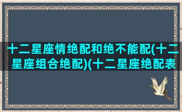 十二星座情绝配和绝不能配(十二星座组合绝配)(十二星座绝配表 最搭的星座配对)